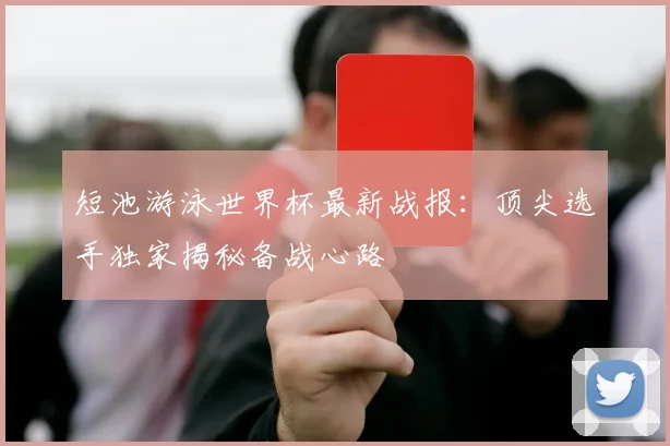 短池游泳世界杯最新战报：顶尖选手独家揭秘备战心路