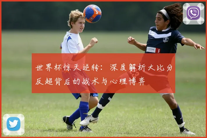 世界杯惊天逆转：深度解析大比分反超背后的战术与心理博弈