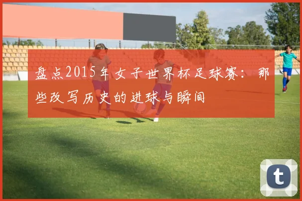 盘点2015年女子世界杯足球赛：那些改写历史的进球与瞬间