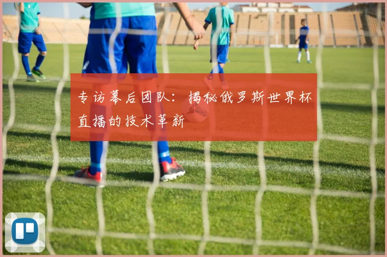 专访幕后团队：揭秘俄罗斯世界杯直播的技术革新