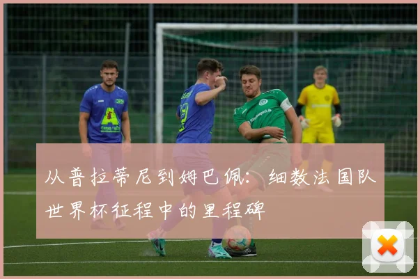 从普拉蒂尼到姆巴佩：细数法国队世界杯征程中的里程碑