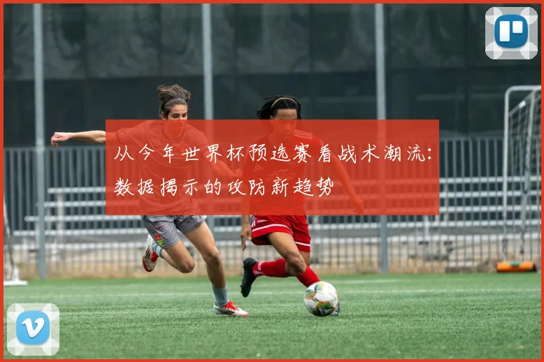 从今年世界杯预选赛看战术潮流：数据揭示的攻防新趋势